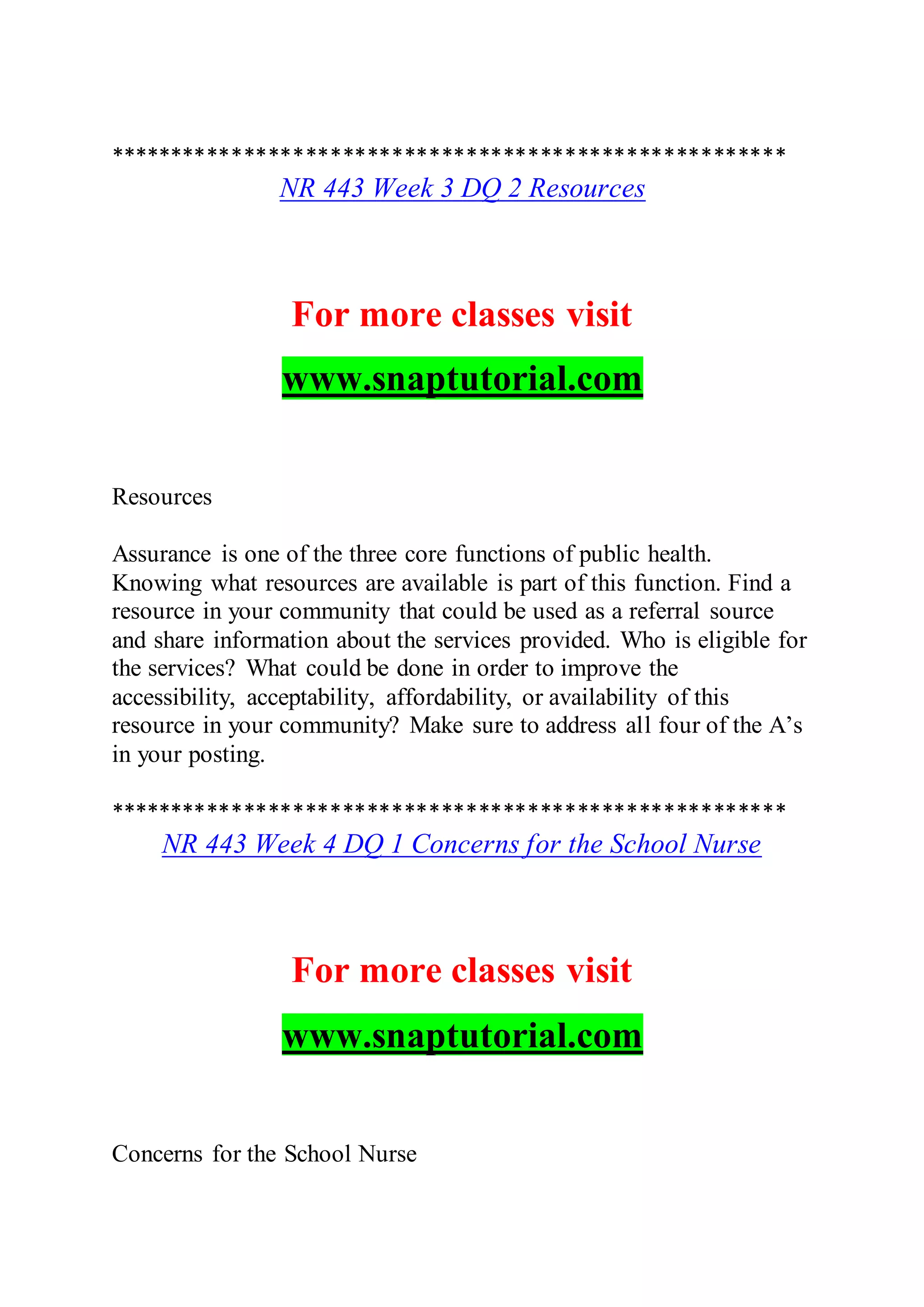 *******************************************************
NR 443 Week 3 DQ 2 Resources
For more classes visit
www.snaptutorial.com
Resources
Assurance is one of the three core functions of public health.
Knowing what resources are available is part of this function. Find a
resource in your community that could be used as a referral source
and share information about the services provided. Who is eligible for
the services? What could be done in order to improve the
accessibility, acceptability, affordability, or availability of this
resource in your community? Make sure to address all four of the A’s
in your posting.
*******************************************************
NR 443 Week 4 DQ 1 Concerns for the School Nurse
For more classes visit
www.snaptutorial.com
Concerns for the School Nurse
 
