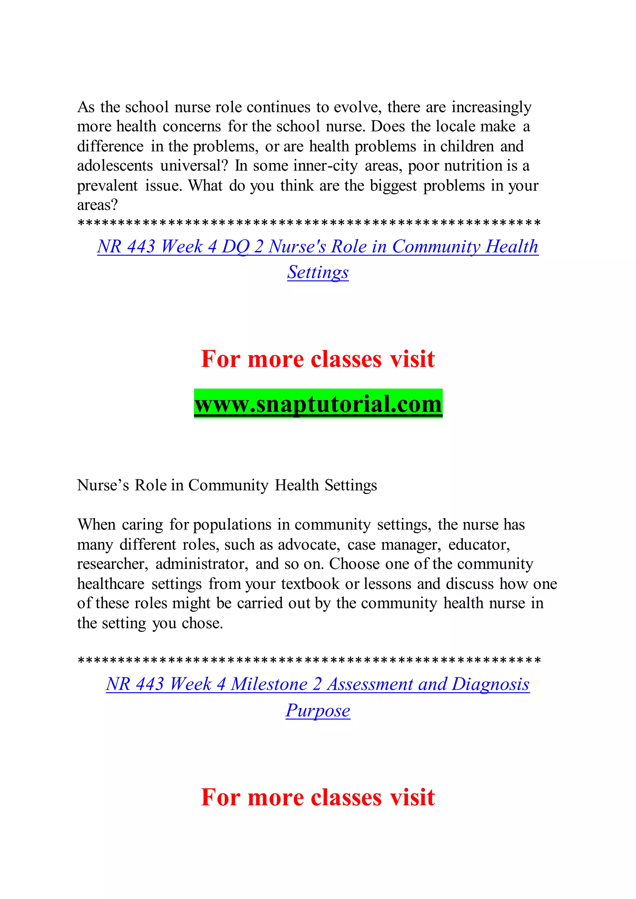 As the school nurse role continues to evolve, there are increasingly
more health concerns for the school nurse. Does the locale make a
difference in the problems, or are health problems in children and
adolescents universal? In some inner-city areas, poor nutrition is a
prevalent issue. What do you think are the biggest problems in your
areas?
*******************************************************
NR 443 Week 4 DQ 2 Nurse's Role in Community Health
Settings
For more classes visit
www.snaptutorial.com
Nurse’s Role in Community Health Settings
When caring for populations in community settings, the nurse has
many different roles, such as advocate, case manager, educator,
researcher, administrator, and so on. Choose one of the community
healthcare settings from your textbook or lessons and discuss how one
of these roles might be carried out by the community health nurse in
the setting you chose.
*******************************************************
NR 443 Week 4 Milestone 2 Assessment and Diagnosis
Purpose
For more classes visit
 