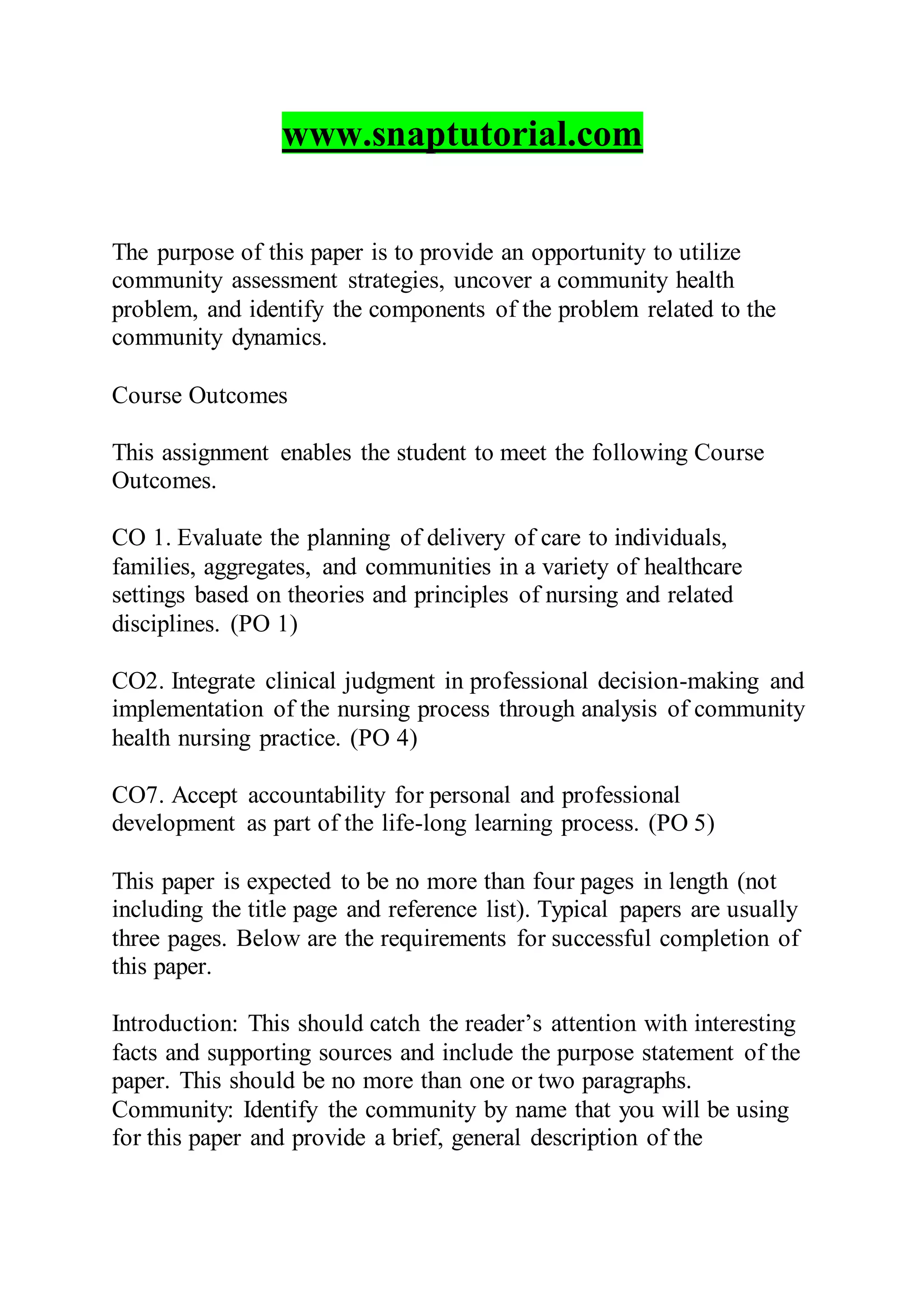 www.snaptutorial.com
The purpose of this paper is to provide an opportunity to utilize
community assessment strategies, uncover a community health
problem, and identify the components of the problem related to the
community dynamics.
Course Outcomes
This assignment enables the student to meet the following Course
Outcomes.
CO 1. Evaluate the planning of delivery of care to individuals,
families, aggregates, and communities in a variety of healthcare
settings based on theories and principles of nursing and related
disciplines. (PO 1)
CO2. Integrate clinical judgment in professional decision-making and
implementation of the nursing process through analysis of community
health nursing practice. (PO 4)
CO7. Accept accountability for personal and professional
development as part of the life-long learning process. (PO 5)
This paper is expected to be no more than four pages in length (not
including the title page and reference list). Typical papers are usually
three pages. Below are the requirements for successful completion of
this paper.
Introduction: This should catch the reader’s attention with interesting
facts and supporting sources and include the purpose statement of the
paper. This should be no more than one or two paragraphs.
Community: Identify the community by name that you will be using
for this paper and provide a brief, general description of the
 