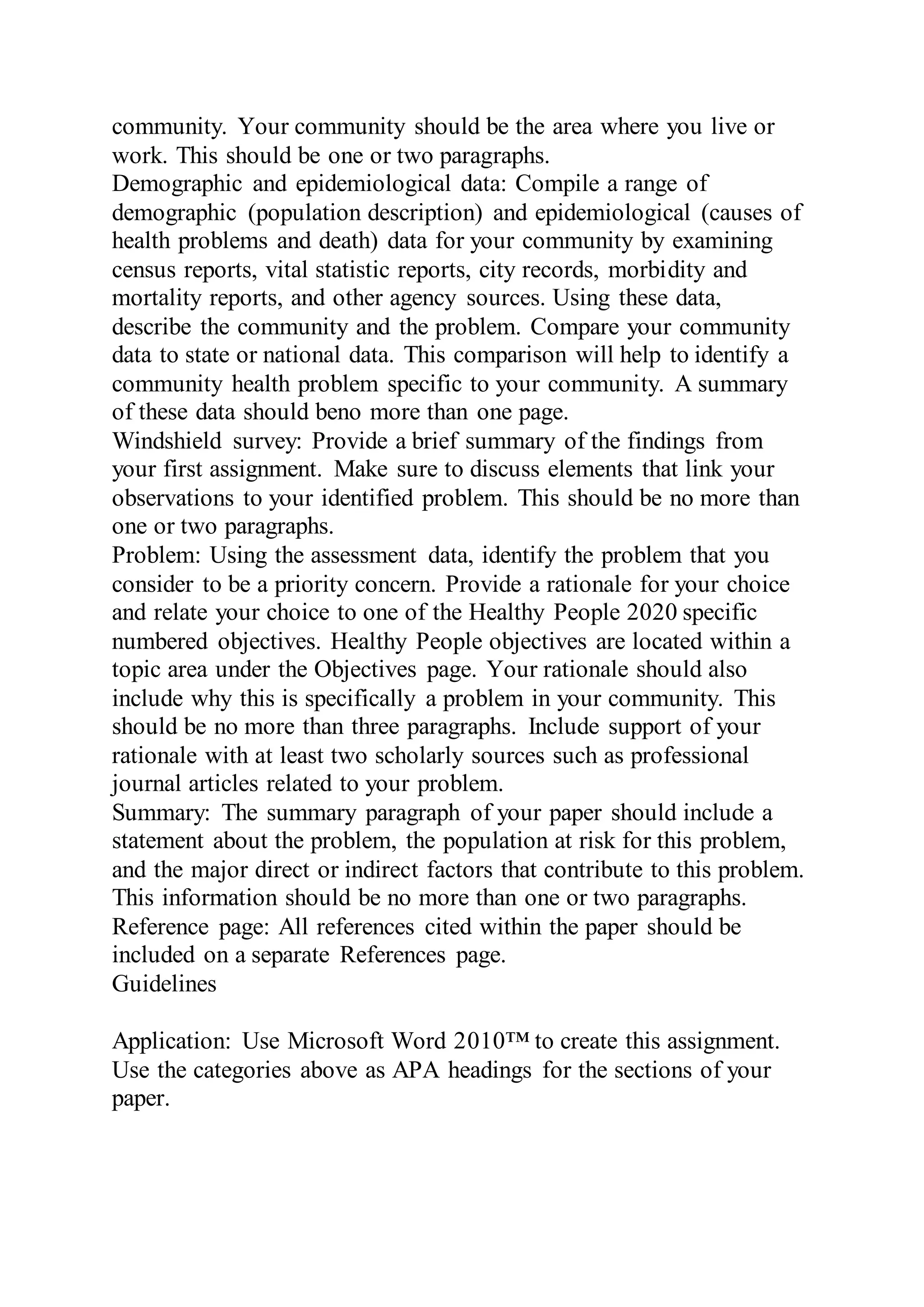 community. Your community should be the area where you live or
work. This should be one or two paragraphs.
Demographic and epidemiological data: Compile a range of
demographic (population description) and epidemiological (causes of
health problems and death) data for your community by examining
census reports, vital statistic reports, city records, morbidity and
mortality reports, and other agency sources. Using these data,
describe the community and the problem. Compare your community
data to state or national data. This comparison will help to identify a
community health problem specific to your community. A summary
of these data should beno more than one page.
Windshield survey: Provide a brief summary of the findings from
your first assignment. Make sure to discuss elements that link your
observations to your identified problem. This should be no more than
one or two paragraphs.
Problem: Using the assessment data, identify the problem that you
consider to be a priority concern. Provide a rationale for your choice
and relate your choice to one of the Healthy People 2020 specific
numbered objectives. Healthy People objectives are located within a
topic area under the Objectives page. Your rationale should also
include why this is specifically a problem in your community. This
should be no more than three paragraphs. Include support of your
rationale with at least two scholarly sources such as professional
journal articles related to your problem.
Summary: The summary paragraph of your paper should include a
statement about the problem, the population at risk for this problem,
and the major direct or indirect factors that contribute to this problem.
This information should be no more than one or two paragraphs.
Reference page: All references cited within the paper should be
included on a separate References page.
Guidelines
Application: Use Microsoft Word 2010™ to create this assignment.
Use the categories above as APA headings for the sections of your
paper.
 