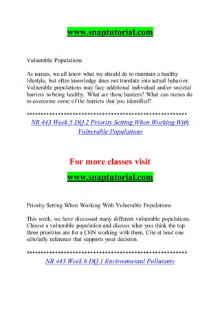 www.snaptutorial.com
Vulnerable Populations
As nurses, we all know what we should do to maintain a healthy
lifestyle, but often knowledge does not translate into actual behavior.
Vulnerable populations may face additional individual and/or societal
barriers to being healthy. What are those barriers? What can nurses do
to overcome some of the barriers that you identified?
*******************************************************
NR 443 Week 5 DQ 2 Priority Setting When Working With
Vulnerable Populations
For more classes visit
www.snaptutorial.com
Priority Setting When Working With Vulnerable Populations
This week, we have discussed many different vulnerable populations.
Choose a vulnerable population and discuss what you think the top
three priorities are for a CHN working with them. Cite at least one
scholarly reference that supports your decision.
*******************************************************
NR 443 Week 6 DQ 1 Environmental Pollutants
 