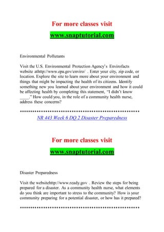 For more classes visit
www.snaptutorial.com
Environmental Pollutants
Visit the U.S. Environmental Protection Agency’s Envirofacts
website athttp://www.epa.gov/enviro/ . Enter your city, zip code, or
location. Explore the site to learn more about your environment and
things that might be impacting the health of its citizens. Identify
something new you learned about your environment and how it could
be affecting health by completing this statement, “I didn’t know
____.” How could you, in the role of a community health nurse,
address these concerns?
*******************************************************
NR 443 Week 6 DQ 2 Disaster Preparedness
For more classes visit
www.snaptutorial.com
Disaster Preparedness
Visit the websitehttp://www.ready.gov . Review the steps for being
prepared for a disaster. As a community health nurse, what elements
do you think are important to stress to the community? How is your
community preparing for a potential disaster, or how has it prepared?
*******************************************************
 