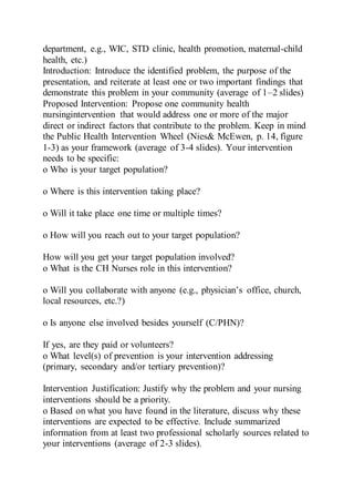 department, e.g., WIC, STD clinic, health promotion, maternal-child
health, etc.)
Introduction: Introduce the identified problem, the purpose of the
presentation, and reiterate at least one or two important findings that
demonstrate this problem in your community (average of 1–2 slides)
Proposed Intervention: Propose one community health
nursingintervention that would address one or more of the major
direct or indirect factors that contribute to the problem. Keep in mind
the Public Health Intervention Wheel (Nies& McEwen, p. 14, figure
1-3) as your framework (average of 3-4 slides). Your intervention
needs to be specific:
o Who is your target population?
o Where is this intervention taking place?
o Will it take place one time or multiple times?
o How will you reach out to your target population?
How will you get your target population involved?
o What is the CH Nurses role in this intervention?
o Will you collaborate with anyone (e.g., physician’s office, church,
local resources, etc.?)
o Is anyone else involved besides yourself (C/PHN)?
If yes, are they paid or volunteers?
o What level(s) of prevention is your intervention addressing
(primary, secondary and/or tertiary prevention)?
Intervention Justification: Justify why the problem and your nursing
interventions should be a priority.
o Based on what you have found in the literature, discuss why these
interventions are expected to be effective. Include summarized
information from at least two professional scholarly sources related to
your interventions (average of 2-3 slides).
 