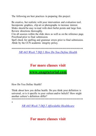 The following are best practices in preparing this project:
Be creative, but realistic with your intervention and evaluation tool.
Incorporate graphics, clip art or photographs to increase interest.
Slides should be easy to read with short bullet points and large font.
Review directions thoroughly.
Cite all sources within the slide show as well as on the reference page.
Proofread prior to final submission.
Spell check for spelling and grammar errors prior to final submission.
Abide by the CCN academic integrity policy.
********************************************************
NR 443 Week 7 DQ 1 How Do You Define Health
For more classes visit
www.snaptutorial.com
How Do You Define Health?
Think about how you define health. Do you think your definition is
universal, or is it specific to your culture and/or beliefs? How might
another culture’s definition differ?
********************************************************
*
NR 443 Week 7 DQ 2 Affordable Healthcare
For more classes visit
 