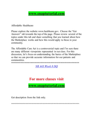 www.snaptutorial.com
Affordable Healthcare
Please explore the website www.healthcare.gov. Choose the “Get
Answers” tab towards the top of the page. Please review several of the
topics under this tab and share something that you learned about how
the Marketplace works and how this would apply to those in your
community.
The Affordable Care Act is a controversial topic and I’m sure there
are many different viewpoints represented in our class. For this
discussion, let’s focus on understanding the basics of the Marketplace
so that we can provide accurate information for our patients and
communities.
*******************************************************
NR 443 Week 8 DQ
For more classes visit
www.snaptutorial.com
Get description from the link only.
********************************************************************************
 