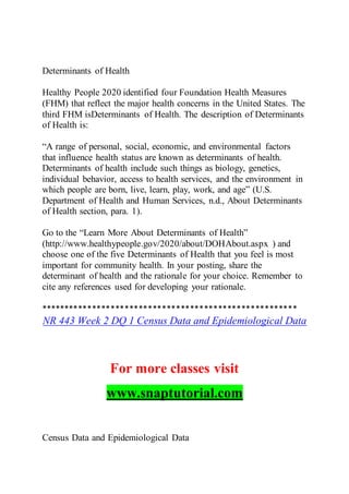 Determinants of Health
Healthy People 2020 identified four Foundation Health Measures
(FHM) that reflect the major health concerns in the United States. The
third FHM isDeterminants of Health. The description of Determinants
of Health is:
“A range of personal, social, economic, and environmental factors
that influence health status are known as determinants of health.
Determinants of health include such things as biology, genetics,
individual behavior, access to health services, and the environment in
which people are born, live, learn, play, work, and age” (U.S.
Department of Health and Human Services, n.d., About Determinants
of Health section, para. 1).
Go to the “Learn More About Determinants of Health”
(http://www.healthypeople.gov/2020/about/DOHAbout.aspx ) and
choose one of the five Determinants of Health that you feel is most
important for community health. In your posting, share the
determinant of health and the rationale for your choice. Remember to
cite any references used for developing your rationale.
*******************************************************
NR 443 Week 2 DQ 1 Census Data and Epidemiological Data
For more classes visit
www.snaptutorial.com
Census Data and Epidemiological Data
 