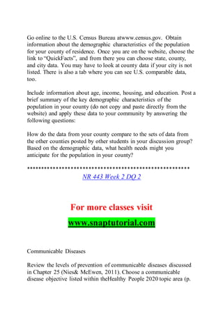 Go online to the U.S. Census Bureau atwww.census.gov. Obtain
information about the demographic characteristics of the population
for your county of residence. Once you are on the website, choose the
link to “QuickFacts”, and from there you can choose state, county,
and city data. You may have to look at county data if your city is not
listed. There is also a tab where you can see U.S. comparable data,
too.
Include information about age, income, housing, and education. Post a
brief summary of the key demographic characteristics of the
population in your county (do not copy and paste directly from the
website) and apply these data to your community by answering the
following questions:
How do the data from your county compare to the sets of data from
the other counties posted by other students in your discussion group?
Based on the demographic data, what health needs might you
anticipate for the population in your county?
*******************************************************
NR 443 Week 2 DQ 2
For more classes visit
www.snaptutorial.com
Communicable Diseases
Review the levels of prevention of communicable diseases discussed
in Chapter 25 (Nies& McEwen, 2011). Choose a communicable
disease objective listed within theHealthy People 2020 topic area (p.
 