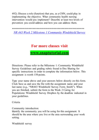 492). Discuss a role (function) that you, as a CHN, could play in
implementing the objective. What community health nursing
intervention would you implement? Describe at least two levels of
prevention you could address and how you can address them.
*******************************************************
NR 443 Week 2 Milestone 1 Community Windshield Survey
For more classes visit
www.snaptutorial.com
Directions: Please refer to the Milestone 1: Community Windshield
Survey Guidelines and grading rubric found in Doc Sharing for
specific instructions in order to complete the information below. This
assignment is worth 150 points.
Type your name above and your answers below directly on this form.
Click Save as and save the file with the assignment name and your
last name (e.g., “NR443 Windshield Survey Form_Smith”). When
you are finished, submit the form to the Week 2 Caring for
Populations: Windshield Survey Dropbox by the deadline indicated in
your guidelines.
Criteria
Community introduction:
Identify the community you will be using for this assignment. It
should be the area where you live or the area surrounding your work
setting.
Windshield survey
 