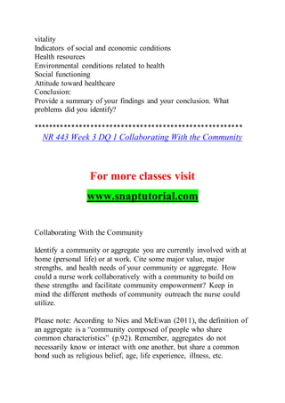 vitality
Indicators of social and economic conditions
Health resources
Environmental conditions related to health
Social functioning
Attitude toward healthcare
Conclusion:
Provide a summary of your findings and your conclusion. What
problems did you identify?
*******************************************************
NR 443 Week 3 DQ 1 Collaborating With the Community
For more classes visit
www.snaptutorial.com
Collaborating With the Community
Identify a community or aggregate you are currently involved with at
home (personal life) or at work. Cite some major value, major
strengths, and health needs of your community or aggregate. How
could a nurse work collaboratively with a community to build on
these strengths and facilitate community empowerment? Keep in
mind the different methods of community outreach the nurse could
utilize.
Please note: According to Nies and McEwan (2011), the definition of
an aggregate is a “community composed of people who share
common characteristics” (p.92). Remember, aggregates do not
necessarily know or interact with one another, but share a common
bond such as religious belief, age, life experience, illness, etc.
 