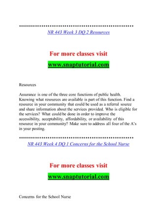 *******************************************************
NR 443 Week 3 DQ 2 Resources
For more classes visit
www.snaptutorial.com
Resources
Assurance is one of the three core functions of public health.
Knowing what resources are available is part of this function. Find a
resource in your community that could be used as a referral source
and share information about the services provided. Who is eligible for
the services? What could be done in order to improve the
accessibility, acceptability, affordability, or availability of this
resource in your community? Make sure to address all four of the A’s
in your posting.
*******************************************************
NR 443 Week 4 DQ 1 Concerns for the School Nurse
For more classes visit
www.snaptutorial.com
Concerns for the School Nurse
 