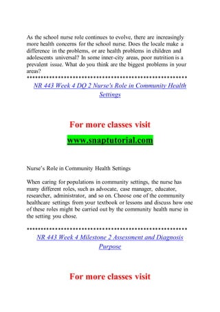 As the school nurse role continues to evolve, there are increasingly
more health concerns for the school nurse. Does the locale make a
difference in the problems, or are health problems in children and
adolescents universal? In some inner-city areas, poor nutrition is a
prevalent issue. What do you think are the biggest problems in your
areas?
*******************************************************
NR 443 Week 4 DQ 2 Nurse's Role in Community Health
Settings
For more classes visit
www.snaptutorial.com
Nurse’s Role in Community Health Settings
When caring for populations in community settings, the nurse has
many different roles, such as advocate, case manager, educator,
researcher, administrator, and so on. Choose one of the community
healthcare settings from your textbook or lessons and discuss how one
of these roles might be carried out by the community health nurse in
the setting you chose.
*******************************************************
NR 443 Week 4 Milestone 2 Assessment and Diagnosis
Purpose
For more classes visit
 