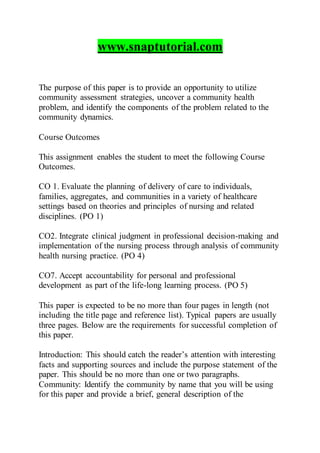 www.snaptutorial.com
The purpose of this paper is to provide an opportunity to utilize
community assessment strategies, uncover a community health
problem, and identify the components of the problem related to the
community dynamics.
Course Outcomes
This assignment enables the student to meet the following Course
Outcomes.
CO 1. Evaluate the planning of delivery of care to individuals,
families, aggregates, and communities in a variety of healthcare
settings based on theories and principles of nursing and related
disciplines. (PO 1)
CO2. Integrate clinical judgment in professional decision-making and
implementation of the nursing process through analysis of community
health nursing practice. (PO 4)
CO7. Accept accountability for personal and professional
development as part of the life-long learning process. (PO 5)
This paper is expected to be no more than four pages in length (not
including the title page and reference list). Typical papers are usually
three pages. Below are the requirements for successful completion of
this paper.
Introduction: This should catch the reader’s attention with interesting
facts and supporting sources and include the purpose statement of the
paper. This should be no more than one or two paragraphs.
Community: Identify the community by name that you will be using
for this paper and provide a brief, general description of the
 
