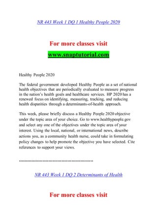 NR 443 Week 1 DQ 1 Healthy People 2020
For more classes visit
www.snaptutorial.com
Healthy People 2020
The federal government developed Healthy People as a set of national
health objectives that are periodically evaluated to measure progress
in the nation’s health goals and healthcare services. HP 2020 has a
renewed focus on identifying, measuring, tracking, and reducing
health disparities through a determinants-of-health approach.
This week, please briefly discuss a Healthy People 2020 objective
under the topic area of your choice. Go to www.healthypeople.gov
and select any one of the objectives under the topic area of your
interest. Using the local, national, or international news, describe
actions you, as a community health nurse, could take in formulating
policy changes to help promote the objective you have selected. Cite
references to support your views.
****************************************************
NR 443 Week 1 DQ 2 Determinants of Health
For more classes visit
 