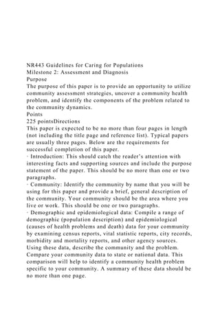 NR443 Guidelines for Caring for Populations
Milestone 2: Assessment and Diagnosis
Purpose
The purpose of this paper is to provide an opportunity to utilize
community assessment strategies, uncover a community health
problem, and identify the components of the problem related to
the community dynamics.
Points
225 pointsDirections
This paper is expected to be no more than four pages in length
(not including the title page and reference list). Typical papers
are usually three pages. Below are the requirements for
successful completion of this paper.
· Introduction: This should catch the reader’s attention with
interesting facts and supporting sources and include the purpose
statement of the paper. This should be no more than one or two
paragraphs.
· Community: Identify the community by name that you will be
using for this paper and provide a brief, general description of
the community. Your community should be the area where you
live or work. This should be one or two paragraphs.
· Demographic and epidemiological data: Compile a range of
demographic (population description) and epidemiological
(causes of health problems and death) data for your community
by examining census reports, vital statistic reports, city records,
morbidity and mortality reports, and other agency sources.
Using these data, describe the community and the problem.
Compare your community data to state or national data. This
comparison will help to identify a community health problem
specific to your community. A summary of these data should be
no more than one page.
 