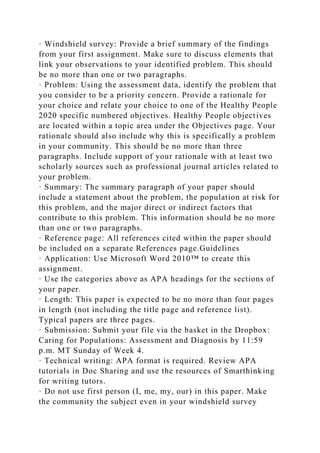 · Windshield survey: Provide a brief summary of the findings
from your first assignment. Make sure to discuss elements that
link your observations to your identified problem. This should
be no more than one or two paragraphs.
· Problem: Using the assessment data, identify the problem that
you consider to be a priority concern. Provide a rationale for
your choice and relate your choice to one of the Healthy People
2020 specific numbered objectives. Healthy People objectives
are located within a topic area under the Objectives page. Your
rationale should also include why this is specifically a problem
in your community. This should be no more than three
paragraphs. Include support of your rationale with at least two
scholarly sources such as professional journal articles related to
your problem.
· Summary: The summary paragraph of your paper should
include a statement about the problem, the population at risk for
this problem, and the major direct or indirect factors that
contribute to this problem. This information should be no more
than one or two paragraphs.
· Reference page: All references cited within the paper should
be included on a separate References page.Guidelines
· Application: Use Microsoft Word 2010™ to create this
assignment.
· Use the categories above as APA headings for the sections of
your paper.
· Length: This paper is expected to be no more than four pages
in length (not including the title page and reference list).
Typical papers are three pages.
· Submission: Submit your file via the basket in the Dropbox:
Caring for Populations: Assessment and Diagnosis by 11:59
p.m. MT Sunday of Week 4.
· Technical writing: APA format is required. Review APA
tutorials in Doc Sharing and use the resources of Smarthinking
for writing tutors.
· Do not use first person (I, me, my, our) in this paper. Make
the community the subject even in your windshield survey
 