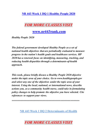 NR 443 Week 1 DQ 1 Healthy People 2020
FOR MORE CLASSES VISIT
www.nr443rank.com
Healthy People 2020
The federal government developed Healthy People as a set of
national health objectives that are periodically evaluated to measure
progress in the nation’s health goals and healthcare services. HP
2020 has a renewed focus on identifying, measuring, tracking, and
reducing health disparities through a determinants-of-health
approach.
This week, please briefly discuss a Healthy People 2020 objective
under the topic area of your choice. Go to www.healthypeople.gov
and select any one of the objectives under the topic area of your
interest. Using the local, national, or international news, describe
actions you, as a community health nurse, could take in formulating
policy changes to help promote the objective you have selected. Cite
references to support your views.
==============================================
NR 443 Week 1 DQ 2 Determinants of Health
FOR MORE CLASSES VISIT
 