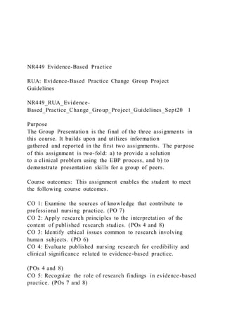 NR449 Evidence-Based Practice
RUA: Evidence-Based Practice Change Group Project
Guidelines
NR449_RUA_Evidence-
Based_Practice_Change_Group_Project_Guidelines_Sept20 1
Purpose
The Group Presentation is the final of the three assignments in
this course. It builds upon and utilizes information
gathered and reported in the first two assignments. The purpose
of this assignment is two-fold: a) to provide a solution
to a clinical problem using the EBP process, and b) to
demonstrate presentation skills for a group of peers.
Course outcomes: This assignment enables the student to meet
the following course outcomes.
CO 1: Examine the sources of knowledge that contribute to
professional nursing practice. (PO 7)
CO 2: Apply research principles to the interpretation of the
content of published research studies. (POs 4 and 8)
CO 3: Identify ethical issues common to research involving
human subjects. (PO 6)
CO 4: Evaluate published nursing research for credibility and
clinical significance related to evidence-based practice.
(POs 4 and 8)
CO 5: Recognize the role of research findings in evidence-based
practice. (POs 7 and 8)
 