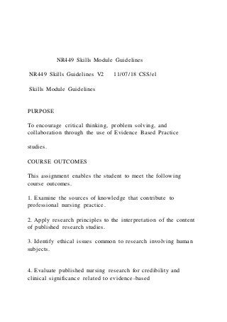 NR449 Skills Module Guidelines
NR449 Skills Guidelines V2 11/07/18 CSS/el
Skills Module Guidelines
PURPOSE
To encourage critical thinking, problem solving, and
collaboration through the use of Evidence Based Practice
studies.
COURSE OUTCOMES
This assignment enables the student to meet the following
course outcomes.
1. Examine the sources of knowledge that contribute to
professional nursing practice.
2. Apply research principles to the interpretation of the content
of published research studies.
3. Identify ethical issues common to research involving human
subjects.
4. Evaluate published nursing research for credibility and
clinical significance related to evidence-based
 