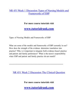 NR 451 Week 1 Discussion Types of Nursing Models and
Frameworks of EBP
For more course tutorials visit
www.tutorialrank.com
Types of Nursing Models and Frameworks of EBP
What are some of the models and frameworks of EBP currently in use?
How does the strength of the evidence determine translation into
practice? Why is it important to integrate both evidence-based practice
and patient and family preferences? What is the nurse's responsibility
when EBP and patient and family practice do not match?
===============================================
NR 451 Week 2 Discussion The Clinical Question
For more course tutorials visit
www.tutorialrank.com
 