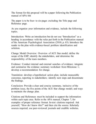 The format for this proposal will be a paper following the Publication
manual of APA 6th
The paper is to be four- to six-pages excluding the Title page and
Reference page.
As you organize your information and evidence, include the following
topics.
Introduction: Write an introduction but do not use “Introduction” as a
heading in accordance with the rules put forth in the Publication manual
of the American Psychological Association (2010, p. 63). Introduce the
reader to the plan with evidence-based problem identification and
solution.
Change Model Overview: Overview of ACE Star model; define the
scope of the EBP; identify the stakeholders, and determine the
responsibility of the team members.
Evidence: Conduct internal and external searches of evidence; integrate
and summarize the evidence summary worksheet from Milestone 1;
develop a recommendation for change.
Translation: develop a hypothetical action plan; include measurable
outcomes, reporting to stakeholders; identify next steps and disseminate
the findings.
Conclusion: Provide a clear and concise summary, inclusive of the
problem issue, the five points of the ACE Star change model; and ways
to maintain the change plan.
Citations and References must be included to support the information
within each topic area. Refer to the APA manual, Chapter 7, for
examples of proper reference format. In-text citations required. Ask
yourself, “How do I know this?” and then cite the source. Scholarly
sources required, use peer-reviewed journals and credible websites.
 