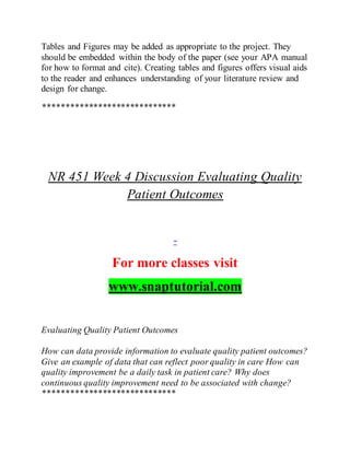 Tables and Figures may be added as appropriate to the project. They
should be embedded within the body of the paper (see your APA manual
for how to format and cite). Creating tables and figures offers visual aids
to the reader and enhances understanding of your literature review and
design for change.
*****************************
NR 451 Week 4 Discussion Evaluating Quality
Patient Outcomes
-
For more classes visit
www.snaptutorial.com
Evaluating Quality Patient Outcomes
How can data provide information to evaluate quality patient outcomes?
Give an example of data that can reflect poor quality in care How can
quality improvement be a daily task in patient care? Why does
continuous quality improvement need to be associated with change?
*****************************
 