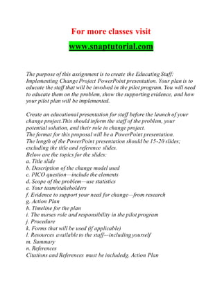 For more classes visit
www.snaptutorial.com
The purpose of this assignment is to create the Educating Staff:
Implementing Change Project PowerPoint presentation. Your plan is to
educate the staff that will be involved in the pilot program. You will need
to educate them on the problem, show the supporting evidence, and how
your pilot plan will be implemented.
Create an educational presentation for staff before the launch of your
change project.This should inform the staff of the problem, your
potential solution, and their role in change project.
The format for this proposal will be a PowerPoint presentation.
The length of the PowerPoint presentation should be 15-20 slides;
excluding the title and reference slides.
Below are the topics for the slides:
a. Title slide
b. Description of the change model used
c. PICO question—include the elements
d. Scope of the problem—use statistics
e. Your team/stakeholders
f. Evidence to support your need for change—from research
g. Action Plan
h. Timeline for the plan
i. The nurses role and responsibility in the pilot program
j. Procedure
k. Forms that will be used (if applicable)
l. Resources available to the staff—including yourself
m. Summary
n. References
Citations and References must be includedg. Action Plan
 