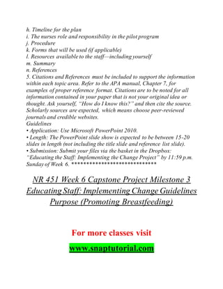 h. Timeline for the plan
i. The nurses role and responsibility in the pilot program
j. Procedure
k. Forms that will be used (if applicable)
l. Resources available to the staff—including yourself
m. Summary
n. References
5. Citations and References must be included to support the information
within each topic area. Refer to the APA manual, Chapter 7, for
examples of proper reference format. Citations are to be noted for all
information contained in your paper that is not your original idea or
thought. Ask yourself, “How do I know this?” and then cite the source.
Scholarly sources are expected, which means choose peer-reviewed
journals and credible websites.
Guidelines
• Application: Use Microsoft PowerPoint 2010.
• Length: The PowerPoint slide show is expected to be between 15-20
slides in length (not including the title slide and reference list slide).
• Submission: Submit your files via the basket in the Dropbox:
“Educating the Staff: Implementing the Change Project” by 11:59 p.m.
Sunday of Week 6. *****************************
NR 451 Week 6 Capstone Project Milestone 3
EducatingStaff:Implementing Change Guidelines
Purpose (Promoting Breastfeeding)
For more classes visit
www.snaptutorial.com
 
