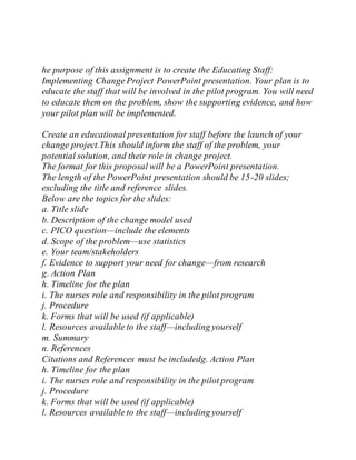 he purpose of this assignment is to create the Educating Staff:
Implementing Change Project PowerPoint presentation. Your plan is to
educate the staff that will be involved in the pilot program. You will need
to educate them on the problem, show the supporting evidence, and how
your pilot plan will be implemented.
Create an educational presentation for staff before the launch of your
change project.This should inform the staff of the problem, your
potential solution, and their role in change project.
The format for this proposal will be a PowerPoint presentation.
The length of the PowerPoint presentation should be 15-20 slides;
excluding the title and reference slides.
Below are the topics for the slides:
a. Title slide
b. Description of the change model used
c. PICO question—include the elements
d. Scope of the problem—use statistics
e. Your team/stakeholders
f. Evidence to support your need for change—from research
g. Action Plan
h. Timeline for the plan
i. The nurses role and responsibility in the pilot program
j. Procedure
k. Forms that will be used (if applicable)
l. Resources available to the staff—including yourself
m. Summary
n. References
Citations and References must be includedg. Action Plan
h. Timeline for the plan
i. The nurses role and responsibility in the pilot program
j. Procedure
k. Forms that will be used (if applicable)
l. Resources available to the staff—including yourself
 