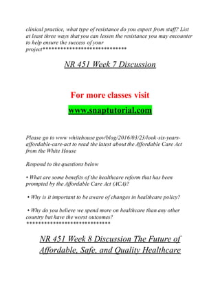 clinical practice, what type of resistance do you expect from staff? List
at least three ways that you can lessen the resistance you may encounter
to help ensure the success of your
project*****************************
NR 451 Week 7 Discussion
For more classes visit
www.snaptutorial.com
Please go to www whitehouse gov/blog/2016/03/23/look-six-years-
affordable-care-act to read the latest about the Affordable Care Act
from the White House
Respond to the questions below
• What are some benefits of the healthcare reform that has been
prompted by the Affordable Care Act (ACA)?
• Why is it important to be aware of changes in healthcare policy?
• Why do you believe we spend more on healthcare than any other
country but have the worst outcomes?
*****************************
NR 451 Week 8 Discussion The Future of
Affordable, Safe, and Quality Healthcare
 