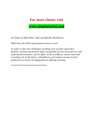 For more classes visit
www.snaptutorial.com
he Future of Affordable, Safe, and Quality Healthcare
What does the following statement mean to you?
In order to meet the challenges of taking care of older and sicker
patients, incorporate patient safety and quality of care into practice, and
understand economics and its effect on the workforce, nurses must take
a leading role in the future of healthcare and remain current in their
profession by means of engagement in lifelong learning
*****************************
 