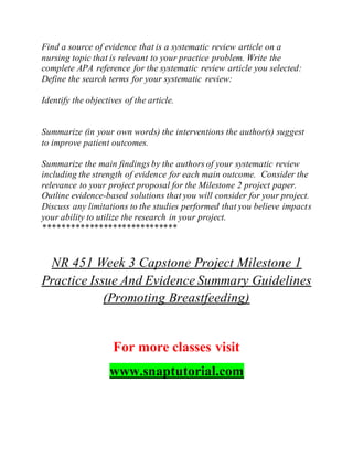 Find a source of evidence that is a systematic review article on a
nursing topic that is relevant to your practice problem. Write the
complete APA reference for the systematic review article you selected:
Define the search terms for your systematic review:
Identify the objectives of the article.
Summarize (in your own words) the interventions the author(s) suggest
to improve patient outcomes.
Summarize the main findings by the authors of your systematic review
including the strength of evidence for each main outcome. Consider the
relevance to your project proposal for the Milestone 2 project paper.
Outline evidence-based solutions that you will consider for your project.
Discuss any limitations to the studies performed that you believe impacts
your ability to utilize the research in your project.
*****************************
NR 451 Week 3 Capstone Project Milestone 1
Practice Issue And Evidence Summary Guidelines
(Promoting Breastfeeding)
For more classes visit
www.snaptutorial.com
 
