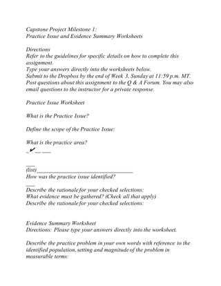 Capstone Project Milestone 1:
Practice Issue and Evidence Summary Worksheets
Directions
Refer to the guidelines for specific details on how to complete this
assignment.
Type your answers directly into the worksheets below.
Submit to the Dropbox by the end of Week 3, Sunday at 11:59 p.m. MT.
Post questions about this assignment to the Q & A Forum. You may also
email questions to the instructor for a private response.
Practice Issue Worksheet
What is the Practice Issue?
Define the scope of the Practice Issue:
What is the practice area?
_✔__ ___
___
(list)_________________________________
How was the practice issue identified?
___
Describe the rationale for your checked selections:
What evidence must be gathered? (Check all that apply)
Describe the rationale for your checked selections:
Evidence Summary Worksheet
Directions: Please type your answers directly into the worksheet.
Describe the practice problem in your own words with reference to the
identified population,setting and magnitude of the problem in
measurable terms:
 