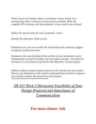 Find a source of evidence that is a systematic review article on a
nursing topic that is relevant to your practice problem. Write the
complete APA reference for the systematic review article you selected:
Define the search terms for your systematic review:
Identify the objectives of the article.
Summarize (in your own words) the interventions the author(s) suggest
to improve patient outcomes.
Summarize the main findings by the authors of your systematic review
including the strength of evidence for each main outcome. Consider the
relevance to your project proposal for the Milestone 2 project paper.
Outline evidence-based solutions that you will consider for your project.
Discuss any limitations to the studies performed that you believe impacts
your ability to utilize the research in your project.
*****************************
NR 451 Week 3 Discussion Feasibility of Your
Design Proposal and Importance of
Communication
For more classes visit
 