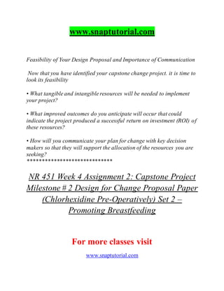 www.snaptutorial.com
Feasibility of Your Design Proposal and Importance of Communication
Now that you have identified your capstone change project. it is time to
look its feasibility
• What tangible and intangible resources will be needed to implement
your project?
• What improved outcomes do you anticipate will occur that could
indicate the project produced a successful return on investment (ROI) of
these resources?
• How will you communicate your plan for change with key decision
makers so that they will support the allocation of the resources you are
seeking?
*****************************
NR 451 Week 4 Assignment 2: Capstone Project
Milestone # 2 Design for Change Proposal Paper
(Chlorhexidine Pre-Operatively) Set 2 –
Promoting Breastfeeding
For more classes visit
www.snaptutorial.com
 