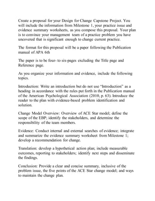 Create a proposal for your Design for Change Capstone Project. You
will include the information from Milestone 1, your practice issue and
evidence summary worksheets, as you compose this proposal. Your plan
is to convince your management team of a practice problem you have
uncovered that is significant enough to change current practice.
The format for this proposal will be a paper following the Publication
manual of APA 6th
The paper is to be four- to six-pages excluding the Title page and
Reference page.
As you organize your information and evidence, include the following
topics.
Introduction: Write an introduction but do not use “Introduction” as a
heading in accordance with the rules put forth in the Publication manual
of the American Psychological Association (2010, p. 63). Introduce the
reader to the plan with evidence-based problem identification and
solution.
Change Model Overview: Overview of ACE Star model; define the
scope of the EBP; identify the stakeholders, and determine the
responsibility of the team members.
Evidence: Conduct internal and external searches of evidence; integrate
and summarize the evidence summary worksheet from Milestone 1;
develop a recommendation for change.
Translation: develop a hypothetical action plan; include measurable
outcomes, reporting to stakeholders; identify next steps and disseminate
the findings.
Conclusion: Provide a clear and concise summary, inclusive of the
problem issue, the five points of the ACE Star change model; and ways
to maintain the change plan.
 