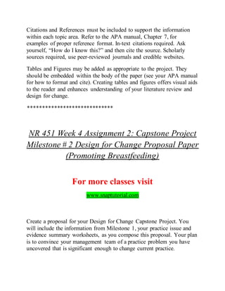 Citations and References must be included to support the information
within each topic area. Refer to the APA manual, Chapter 7, for
examples of proper reference format. In-text citations required. Ask
yourself, “How do I know this?” and then cite the source. Scholarly
sources required, use peer-reviewed journals and credible websites.
Tables and Figures may be added as appropriate to the project. They
should be embedded within the body of the paper (see your APA manual
for how to format and cite). Creating tables and figures offers visual aids
to the reader and enhances understanding of your literature review and
design for change.
*****************************
NR 451 Week 4 Assignment 2: Capstone Project
Milestone # 2 Design for Change Proposal Paper
(Promoting Breastfeeding)
For more classes visit
www.snaptutorial.com
Create a proposal for your Design for Change Capstone Project. You
will include the information from Milestone 1, your practice issue and
evidence summary worksheets, as you compose this proposal. Your plan
is to convince your management team of a practice problem you have
uncovered that is significant enough to change current practice.
 