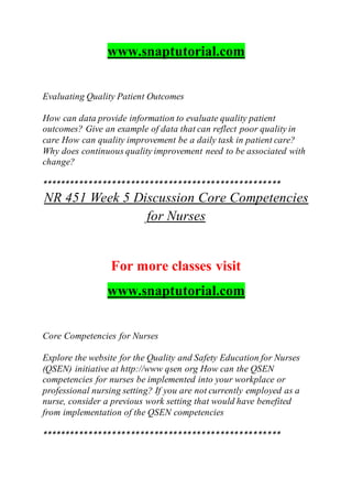 www.snaptutorial.com
Evaluating Quality Patient Outcomes
How can data provide information to evaluate quality patient
outcomes? Give an example of data that can reflect poor quality in
care How can quality improvement be a daily task in patient care?
Why does continuous quality improvement need to be associated with
change?
***************************************************
NR 451 Week 5 Discussion Core Competencies
for Nurses
For more classes visit
www.snaptutorial.com
Core Competencies for Nurses
Explore the website for the Quality and Safety Education for Nurses
(QSEN) initiative at http://www qsen org How can the QSEN
competencies for nurses be implemented into your workplace or
professional nursing setting? If you are not currently employed as a
nurse, consider a previous work setting that would have benefited
from implementation of the QSEN competencies
***************************************************
 