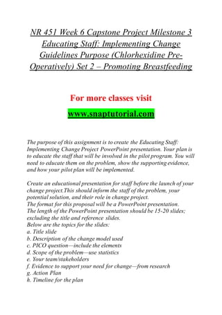 NR 451 Week 6 Capstone Project Milestone 3
Educating Staff: Implementing Change
Guidelines Purpose (Chlorhexidine Pre-
Operatively) Set 2 – Promoting Breastfeeding
For more classes visit
www.snaptutorial.com
The purpose of this assignment is to create the Educating Staff:
Implementing Change Project PowerPoint presentation. Your plan is
to educate the staff that will be involved in the pilot program. You will
need to educate them on the problem, show the supporting evidence,
and how your pilot plan will be implemented.
Create an educational presentation for staff before the launch of your
change project.This should inform the staff of the problem, your
potential solution, and their role in change project.
The format for this proposal will be a PowerPoint presentation.
The length of the PowerPoint presentation should be 15-20 slides;
excluding the title and reference slides.
Below are the topics for the slides:
a. Title slide
b. Description of the change model used
c. PICO question—include the elements
d. Scope of the problem—use statistics
e. Your team/stakeholders
f. Evidence to support your need for change—from research
g. Action Plan
h. Timeline for the plan
 
