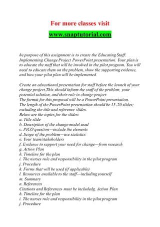 For more classes visit
www.snaptutorial.com
he purpose of this assignment is to create the Educating Staff:
Implementing Change Project PowerPoint presentation. Your plan is
to educate the staff that will be involved in the pilot program. You will
need to educate them on the problem, show the supporting evidence,
and how your pilot plan will be implemented.
Create an educational presentation for staff before the launch of your
change project.This should inform the staff of the problem, your
potential solution, and their role in change project.
The format for this proposal will be a PowerPoint presentation.
The length of the PowerPoint presentation should be 15-20 slides;
excluding the title and reference slides.
Below are the topics for the slides:
a. Title slide
b. Description of the change model used
c. PICO question—include the elements
d. Scope of the problem—use statistics
e. Your team/stakeholders
f. Evidence to support your need for change—from research
g. Action Plan
h. Timeline for the plan
i. The nurses role and responsibility in the pilot program
j. Procedure
k. Forms that will be used (if applicable)
l. Resources available to the staff—including yourself
m. Summary
n. References
Citations and References must be includedg. Action Plan
h. Timeline for the plan
i. The nurses role and responsibility in the pilot program
j. Procedure
 