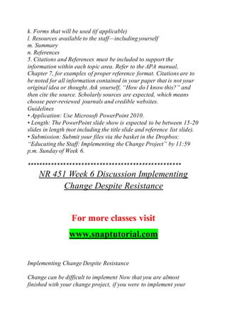 k. Forms that will be used (if applicable)
l. Resources available to the staff—including yourself
m. Summary
n. References
5. Citations and References must be included to support the
information within each topic area. Refer to the APA manual,
Chapter 7, for examples of proper reference format. Citations are to
be noted for all information contained in your paper that is not your
original idea or thought.Ask yourself, “How do I know this?” and
then cite the source. Scholarly sources are expected, which means
choose peer-reviewed journals and credible websites.
Guidelines
• Application: Use Microsoft PowerPoint 2010.
• Length: The PowerPoint slide show is expected to be between 15-20
slides in length (not including the title slide and reference list slide).
• Submission: Submit your files via the basket in the Dropbox:
“Educating the Staff: Implementing the Change Project” by 11:59
p.m. Sunday of Week 6.
***************************************************
NR 451 Week 6 Discussion Implementing
Change Despite Resistance
For more classes visit
www.snaptutorial.com
Implementing Change Despite Resistance
Change can be difficult to implement Now that you are almost
finished with your change project, if you were to implement your
 