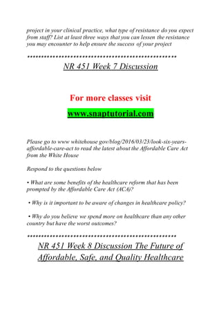 project in your clinical practice, what type of resistance do you expect
from staff? List at least three ways that you can lessen the resistance
you may encounter to help ensure the success of your project
***************************************************
NR 451 Week 7 Discussion
For more classes visit
www.snaptutorial.com
Please go to www whitehouse gov/blog/2016/03/23/look-six-years-
affordable-care-act to read the latest about the Affordable Care Act
from the White House
Respond to the questions below
• What are some benefits of the healthcare reform that has been
prompted by the Affordable Care Act (ACA)?
• Why is it important to be aware of changes in healthcare policy?
• Why do you believe we spend more on healthcare than any other
country but have the worst outcomes?
***************************************************
NR 451 Week 8 Discussion The Future of
Affordable, Safe, and Quality Healthcare
 