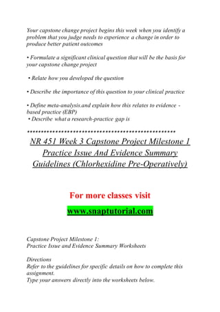 Your capstone change project begins this week when you identify a
problem that you judge needs to experience a change in order to
produce better patient outcomes
• Formulate a significant clinical question that will be the basis for
your capstone change project
• Relate how you developed the question
• Describe the importance of this question to your clinical practice
• Define meta-analysis.and explain how this relates to evidence -
based practice (EBP)
• Describe what a research-practice gap is
***************************************************
NR 451 Week 3 Capstone Project Milestone 1
Practice Issue And Evidence Summary
Guidelines (Chlorhexidine Pre-Operatively)
For more classes visit
www.snaptutorial.com
Capstone Project Milestone 1:
Practice Issue and Evidence Summary Worksheets
Directions
Refer to the guidelines for specific details on how to complete this
assignment.
Type your answers directly into the worksheets below.
 