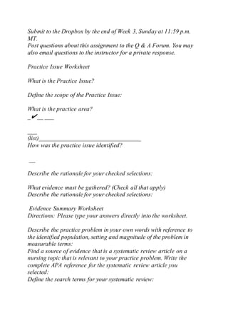 Submit to the Dropbox by the end of Week 3, Sunday at 11:59 p.m.
MT.
Post questions about this assignment to the Q & A Forum. You may
also email questions to the instructor for a private response.
Practice Issue Worksheet
What is the Practice Issue?
Define the scope of the Practice Issue:
What is the practice area?
_✔__ ___
___
(list)_________________________________
How was the practice issue identified?
__
Describe the rationale for your checked selections:
What evidence must be gathered? (Check all that apply)
Describe the rationale for your checked selections:
Evidence Summary Worksheet
Directions: Please type your answers directly into the worksheet.
Describe the practice problem in your own words with reference to
the identified population, setting and magnitude of the problem in
measurable terms:
Find a source of evidence that is a systematic review article on a
nursing topic that is relevant to your practice problem. Write the
complete APA reference for the systematic review article you
selected:
Define the search terms for your systematic review:
 