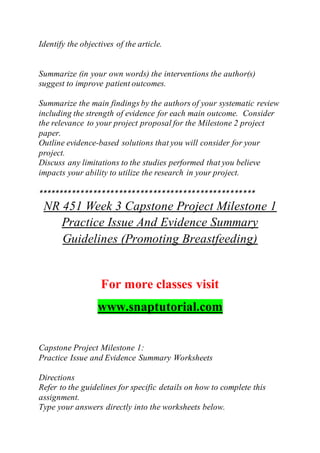 Identify the objectives of the article.
Summarize (in your own words) the interventions the author(s)
suggest to improve patient outcomes.
Summarize the main findings by the authors of your systematic review
including the strength of evidence for each main outcome. Consider
the relevance to your project proposal for the Milestone 2 project
paper.
Outline evidence-based solutions that you will consider for your
project.
Discuss any limitations to the studies performed that you believe
impacts your ability to utilize the research in your project.
***************************************************
NR 451 Week 3 Capstone Project Milestone 1
Practice Issue And Evidence Summary
Guidelines (Promoting Breastfeeding)
For more classes visit
www.snaptutorial.com
Capstone Project Milestone 1:
Practice Issue and Evidence Summary Worksheets
Directions
Refer to the guidelines for specific details on how to complete this
assignment.
Type your answers directly into the worksheets below.
 