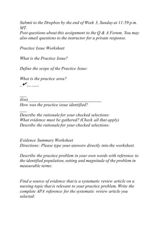 Submit to the Dropbox by the end of Week 3, Sunday at 11:59 p.m.
MT.
Post questions about this assignment to the Q & A Forum. You may
also email questions to the instructor for a private response.
Practice Issue Worksheet
What is the Practice Issue?
Define the scope of the Practice Issue:
What is the practice area?
_✔__ ___
___
(list)_________________________________
How was the practice issue identified?
___
Describe the rationale for your checked selections:
What evidence must be gathered? (Check all that apply)
Describe the rationale for your checked selections:
Evidence Summary Worksheet
Directions: Please type your answers directly into the worksheet.
Describe the practice problem in your own words with reference to
the identified population, setting and magnitude of the problem in
measurable terms:
Find a source of evidence that is a systematic review article on a
nursing topic that is relevant to your practice problem. Write the
complete APA reference for the systematic review article you
selected:
 