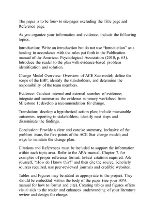 The paper is to be four- to six-pages excluding the Title page and
Reference page.
As you organize your information and evidence, include the following
topics.
Introduction: Write an introduction but do not use “Introduction” as a
heading in accordance with the rules put forth in the Publication
manual of the American Psychological Association (2010, p. 63).
Introduce the reader to the plan with evidence-based problem
identification and solution.
Change Model Overview: Overview of ACE Star model; define the
scope of the EBP; identify the stakeholders, and determine the
responsibility of the team members.
Evidence: Conduct internal and external searches of evidence;
integrate and summarize the evidence summary worksheet from
Milestone 1; develop a recommendation for change.
Translation: develop a hypothetical action plan; include measurable
outcomes, reporting to stakeholders; identify next steps and
disseminate the findings.
Conclusion: Provide a clear and concise summary, inclusive of the
problem issue, the five points of the ACE Star change model; and
ways to maintain the change plan.
Citations and References must be included to support the information
within each topic area. Refer to the APA manual, Chapter 7, for
examples of proper reference format. In-text citations required. Ask
yourself, “How do I know this?” and then cite the source. Scholarly
sources required, use peer-reviewed journals and credible websites.
Tables and Figures may be added as appropriate to the project. They
should be embedded within the body of the paper (see your APA
manual for how to format and cite). Creating tables and figures offers
visual aids to the reader and enhances understanding of your literature
review and design for change.
 
