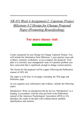 ***************************************************
NR 451 Week 4 Assignment2: Capstone Project
Milestone # 2 Design for Change Proposal
Paper (Promoting Breastfeeding)
For more classes visit
www.snaptutorial.com
Create a proposal for your Design for Change Capstone Project. You
will include the information from Milestone 1, your practice issue and
evidence summary worksheets, as you compose this proposal. Your
plan is to convince your management team of a practice problem you
have uncovered that is significant enough to change current practice.
The format for this proposal will be a paper following the Publication
manual of APA 6th
The paper is to be four- to six-pages excluding the Title page and
Reference page.
As you organize your information and evidence, include the following
topics.
Introduction: Write an introduction but do not use “Introduction” as a
heading in accordance with the rules put forth in the Publication
manual of the American Psychological Association (2010, p. 63).
Introduce the reader to the plan with evidence-based problem
identification and solution.
 
