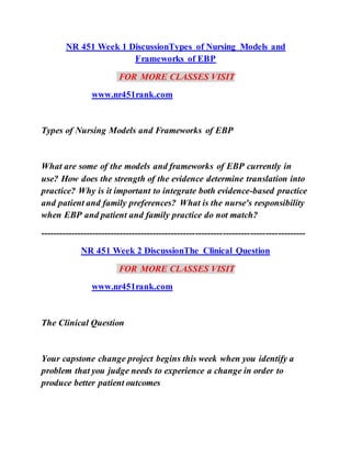 NR 451 Week 1 DiscussionTypes of Nursing Models and
Frameworks of EBP
FOR MORE CLASSES VISIT
www.nr451rank.com
Types of Nursing Models and Frameworks of EBP
What are some of the models and frameworks of EBP currently in
use? How does the strength of the evidence determine translation into
practice? Why is it important to integrate both evidence-based practice
and patient and family preferences? What is the nurse's responsibility
when EBP and patient and family practice do not match?
---------------------------------------------------------------------------------------
NR 451 Week 2 DiscussionThe Clinical Question
FOR MORE CLASSES VISIT
www.nr451rank.com
The Clinical Question
Your capstone change project begins this week when you identify a
problem that you judge needs to experience a change in order to
produce better patient outcomes
 