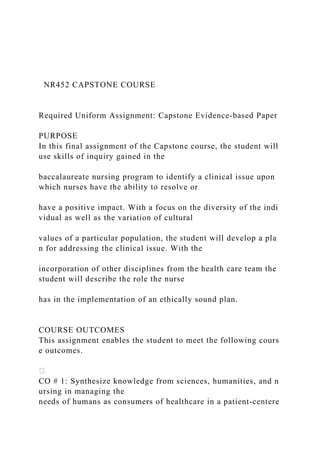 NR452 CAPSTONE COURSE
Required Uniform Assignment: Capstone Evidence‐based Paper
PURPOSE
In this final assignment of the Capstone course, the student will
use skills of inquiry gained in the
baccalaureate nursing program to identify a clinical issue upon
which nurses have the ability to resolve or
have a positive impact. With a focus on the diversity of the indi
vidual as well as the variation of cultural
values of a particular population, the student will develop a pla
n for addressing the clinical issue. With the
incorporation of other disciplines from the health care team the
student will describe the role the nurse
has in the implementation of an ethically sound plan.
COURSE OUTCOMES
This assignment enables the student to meet the following cours
e outcomes.
CO # 1: Synthesize knowledge from sciences, humanities, and n
ursing in managing the
needs of humans as consumers of healthcare in a patient‐centere
 
