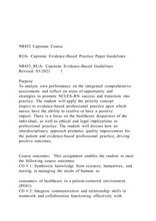 NR452 Capstone Course
RUA- Capstone Evidence-Based Practice Paper Guidelines
NR452_RUA- Capstone Evidence-Based Guidelines
Revised: 03/2021 1
Purpose
To analyze own performance on the integrated comprehensive
assessments and reflect on areas of opportunity and
strategies to promote NCLEX-RN success and transition into
practice. The student will apply the priority concept
(topic) to evidence-based professional practice upon which
nurses have the ability to resolve or have a positive
impact. There is a focus on the healthcare disparities of the
individual, as well as ethical and legal implications to
professional practice. The student will discuss how an
interdisciplinary approach promotes quality improvement for
the patient and evidence-based professional practice, driving
positive outcomes.
Course outcomes: This assignment enables the student to meet
the following course outcomes:
CO # 1: Synthesize knowledge from sciences, humanities, and
nursing in managing the needs of humans as
consumers of healthcare in a patient-centered environment.
(PO#1)
CO # 2: Integrate communication and relationship skills in
teamwork and collaboration functioning effectively with
 